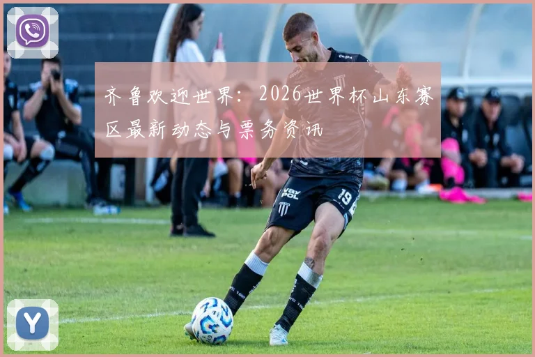 齐鲁欢迎世界:2026世界杯山东赛区最新动态与票务资讯