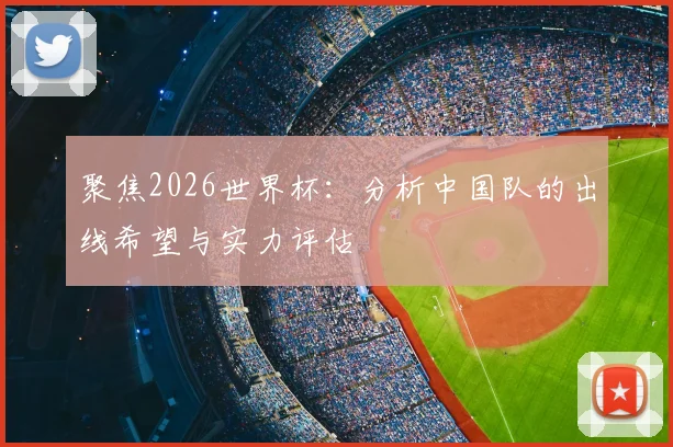 聚焦2026世界杯:分析中国队的出线希望与实力评估