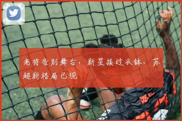 老将告别舞台，新星接过衣钵，苏超新格局已现