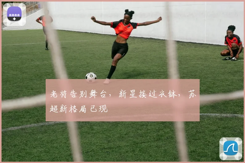 老将告别舞台，新星接过衣钵，苏超新格局已现
