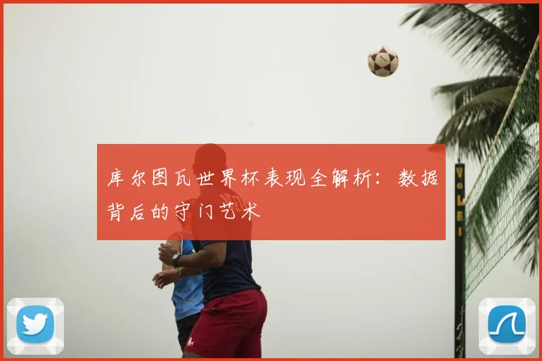 库尔图瓦世界杯表现全解析:数据背后的守门艺术