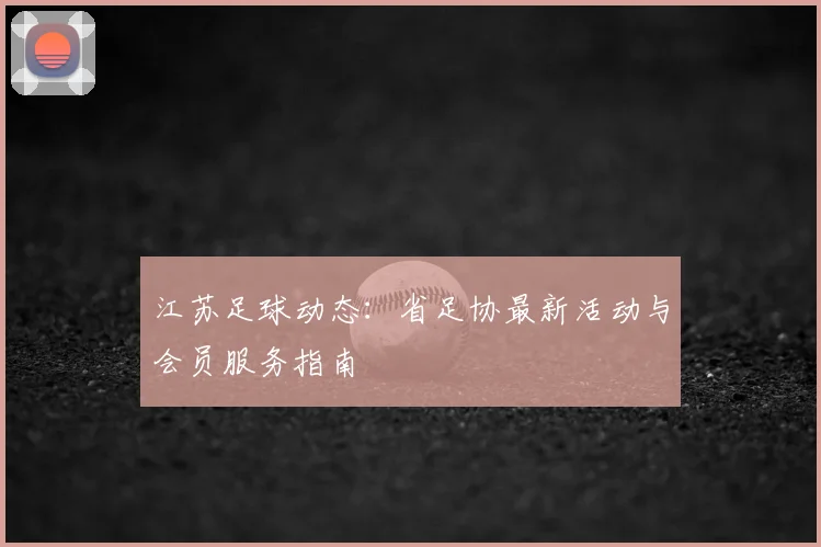 江苏足球动态:省足协最新活动与会员服务指南